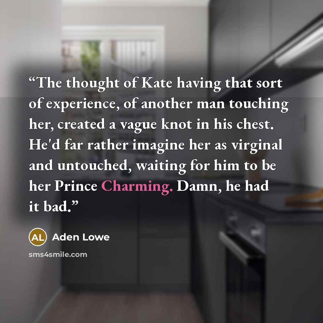 “The thought of Kate having that sort of experience, of another man touching her, created a vague knot in his chest. He'd far rather imagine her as virginal and untouched, waiting for him to be her Prince Charming. Damn, he had it bad.” quote by Aden Lowe