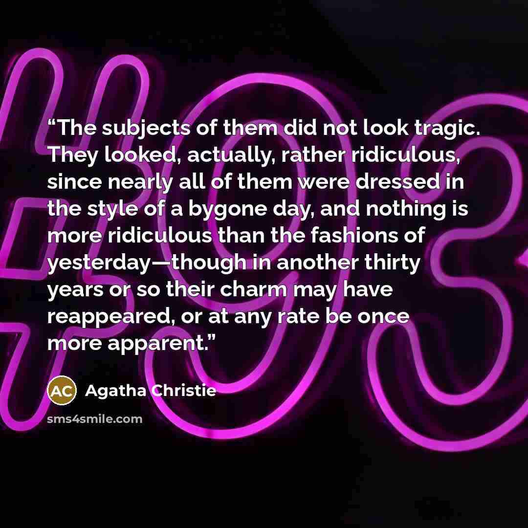 “The subjects of them did not look tragic. They looked, actually, rather ridiculous, since nearly all of them were dressed in the style of a bygone day, and nothing is more ridiculous than the fashions of yesterday—though in another thirty years or so their charm may have reappeared, or at any rate…” quote by Agatha Christie