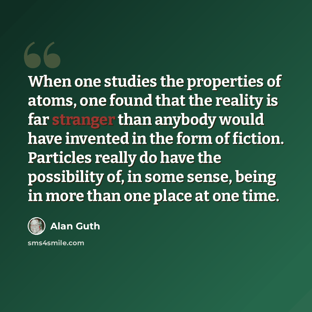 “When one studies the properties of atoms, one found that the reality is far stranger than anybody would have invented in the form of fiction. Particles really do have the possibility of, in some sense, being in more than one place at one time.” quote by Alan Guth