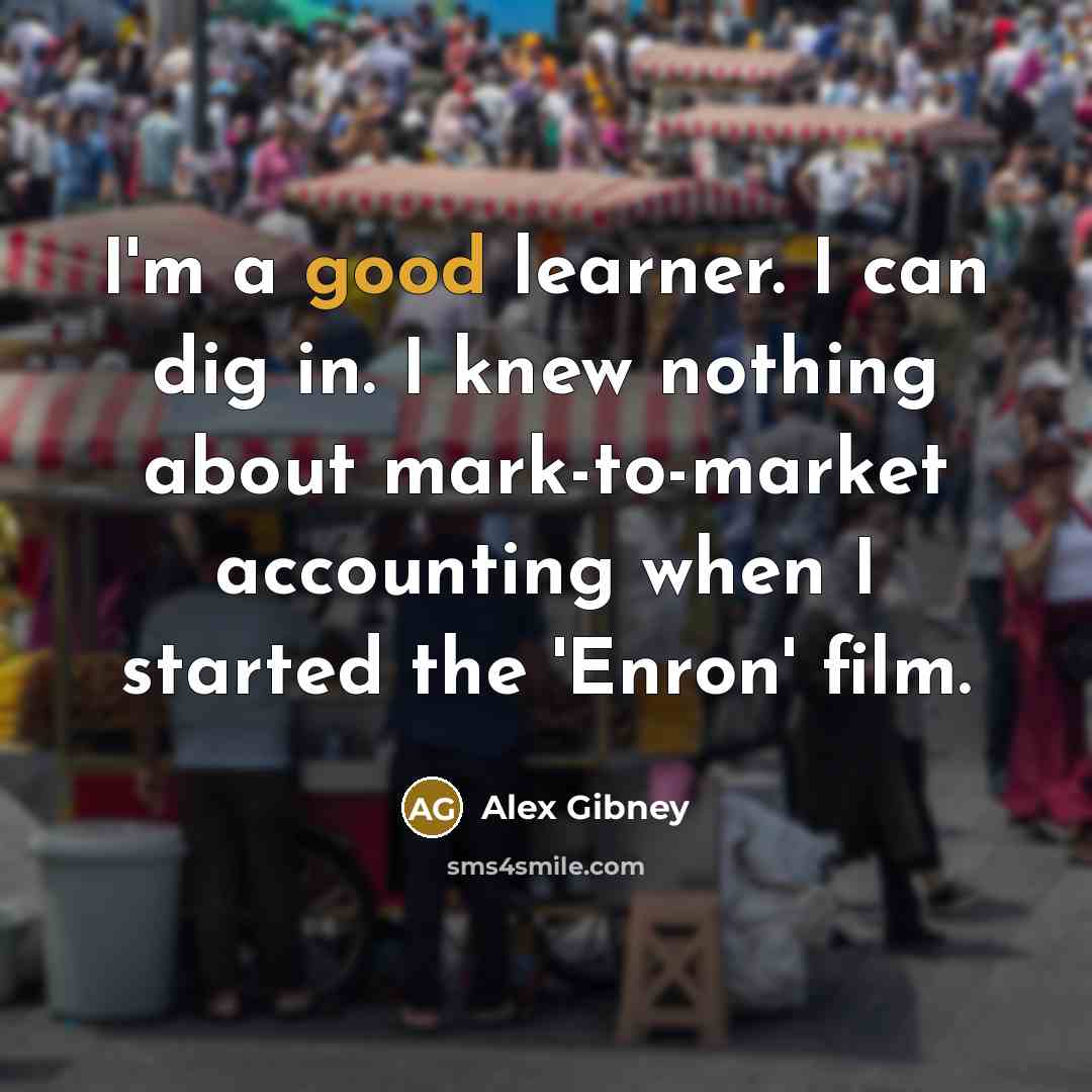 “I'm a good learner. I can dig in. I knew nothing about mark-to-market accounting when I started the 'Enron' film.” quote by Alex Gibney