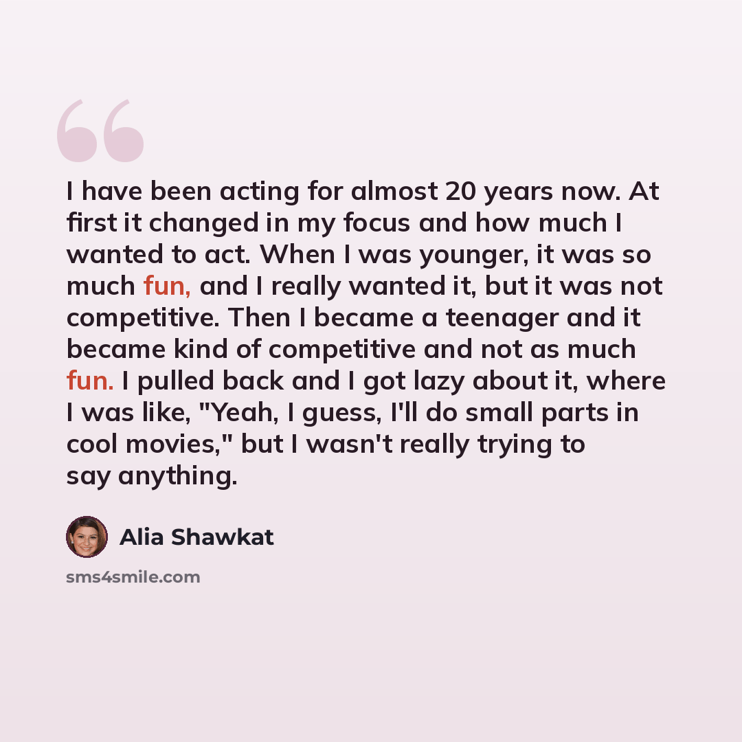 “I have been acting for almost 20 years now. At first it changed in my focus and how much I wanted to act. When I was younger, it was so much fun, and I really wanted it, but it was not competitive. Then I became a teenager and it became kind of competitive and not as much fun. I pulled back and I…” quote by Alia Shawkat