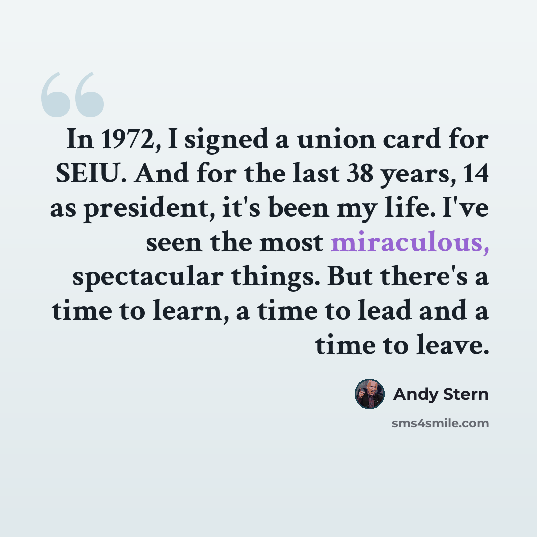“In 1972, I signed a union card for SEIU. And for the last 38 years, 14 as president, it's been my life. I've seen the most miraculous, spectacular things. But there's a time to learn, a time to lead and a time to leave.” quote by Andy Stern