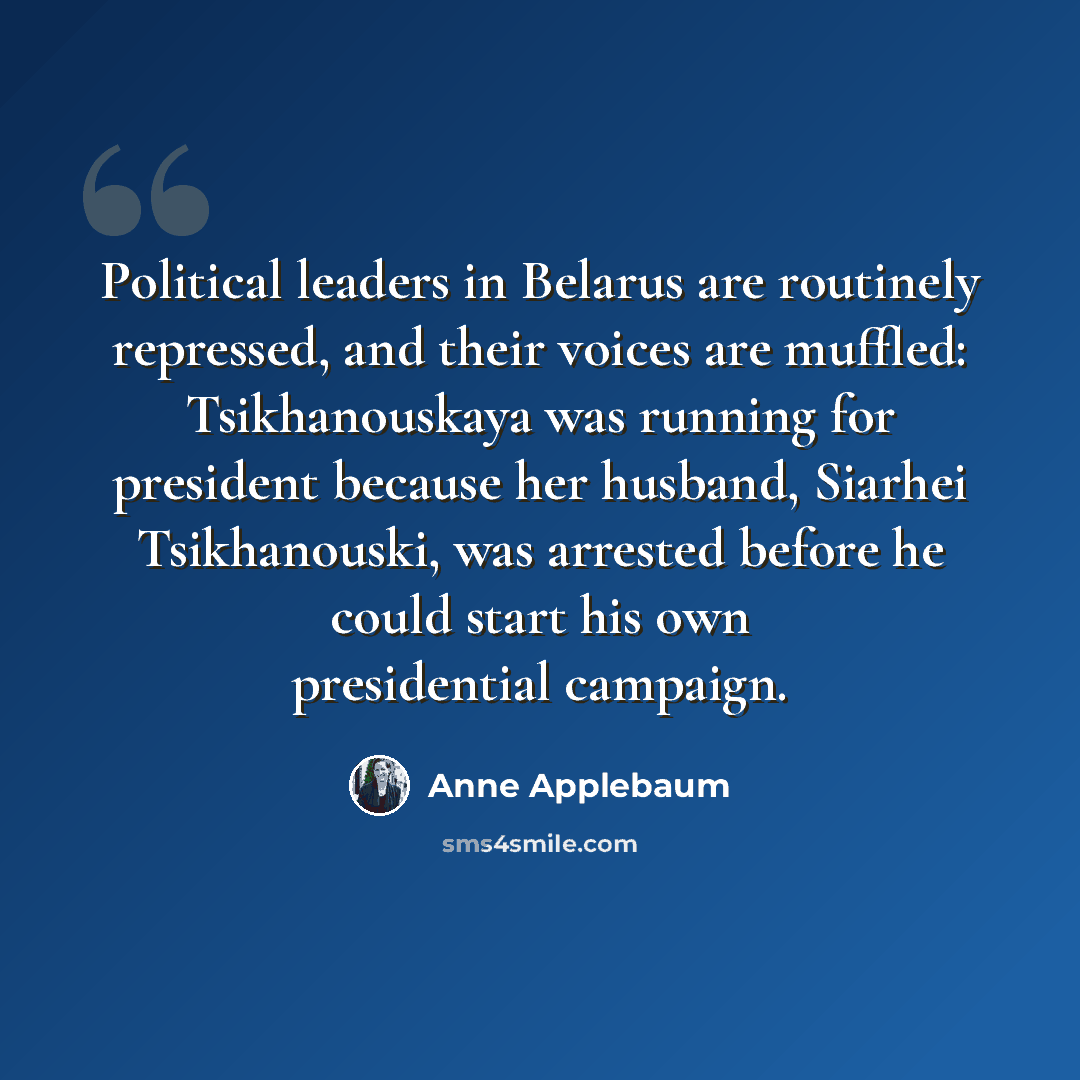 “Political leaders in Belarus are routinely repressed, and their voices are muffled: Tsikhanouskaya was running for president because her husband, Siarhei Tsikhanouski, was arrested before he could start his own presidential campaign.” quote by Anne Applebaum