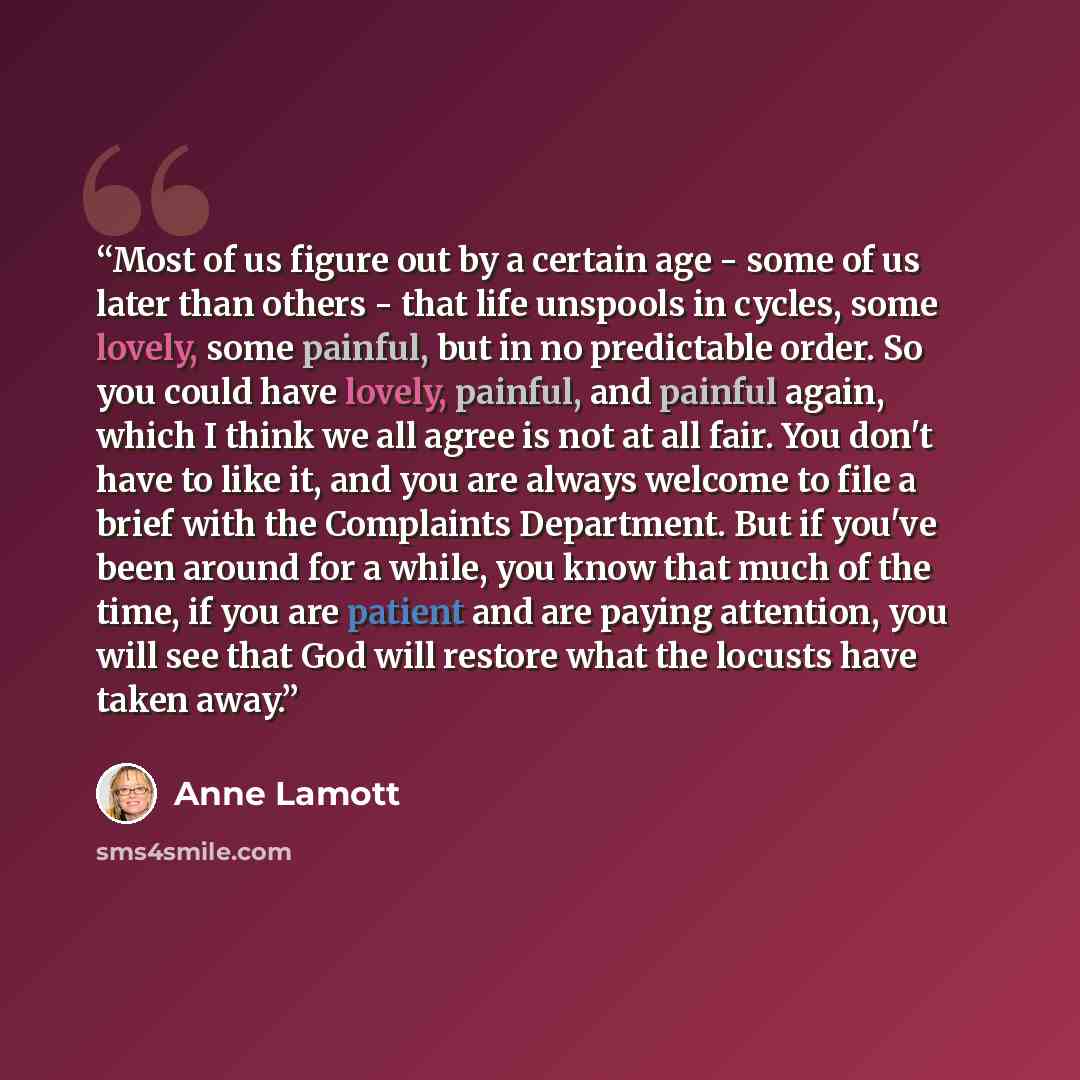 “Most of us figure out by a certain age - some of us later than others - that life unspools in cycles, some lovely, some painful, but in no predictable order. So you could have lovely, painful, and painful again, which I think we all agree is not at all fair. You don't have to like it, and you are…” quote by Anne Lamott