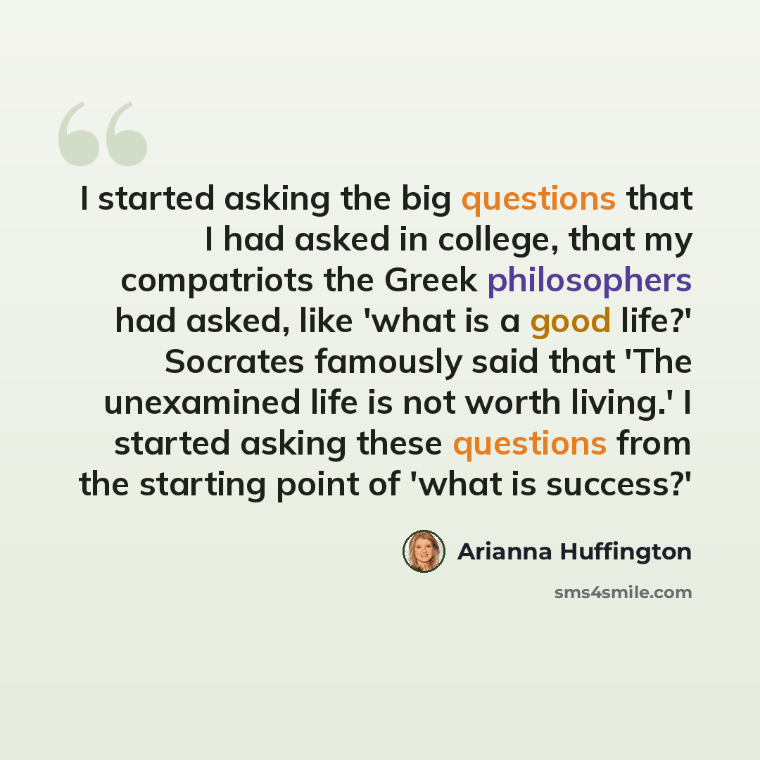 “I started asking the big questions that I had asked in college, that my compatriots the Greek philosophers had asked, like 'what is a good life?' Socrates famously said that 'The unexamined life is not worth living.' I started asking these questions from the starting point of 'what is success?'” quote by Arianna Huffington