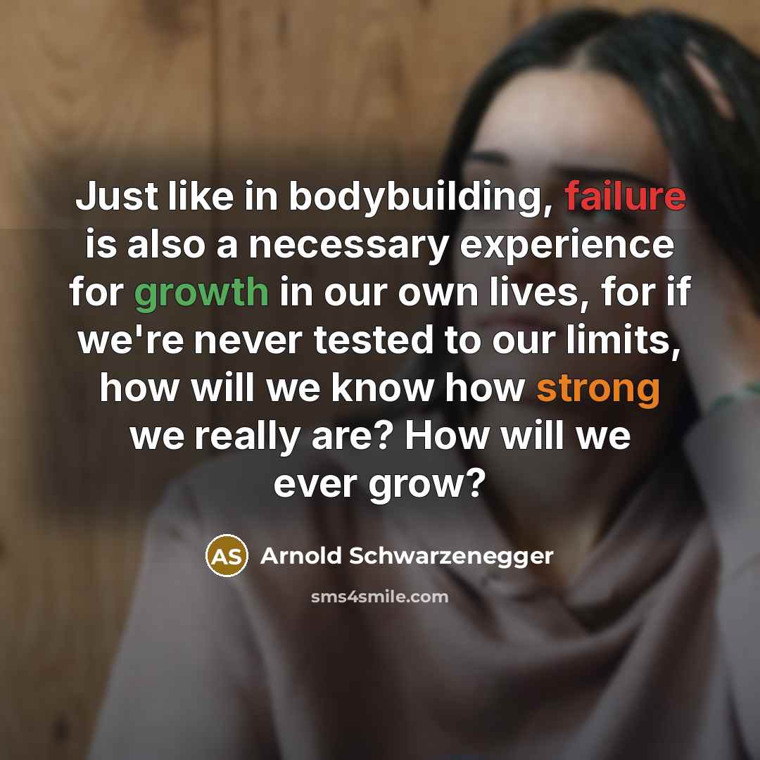 “Just like in bodybuilding, failure is also a necessary experience for growth in our own lives, for if we're never tested to our limits, how will we know how strong we really are? How will we ever grow?” quote by Arnold Schwarzenegger