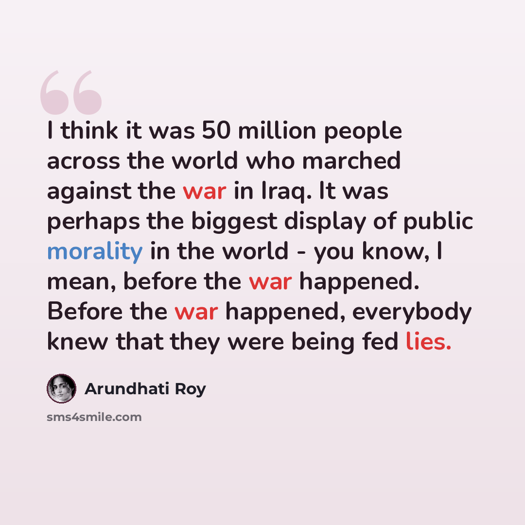“I think it was 50 million people across the world who marched against the war in Iraq. It was perhaps the biggest display of public morality in the world - you know, I mean, before the war happened. Before the war happened, everybody knew that they were being fed lies.” quote by Arundhati Roy