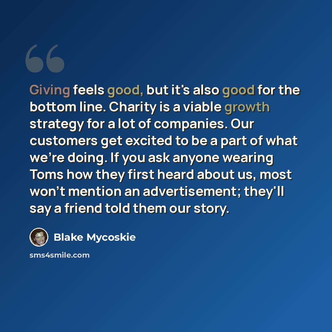 “Giving feels good, but it's also good for the bottom line. Charity is a viable growth strategy for a lot of companies. Our customers get excited to be a part of what we're doing. If you ask anyone wearing Toms how they first heard about us, most won't mention an advertisement; they'll say a friend…” quote by Blake Mycoskie