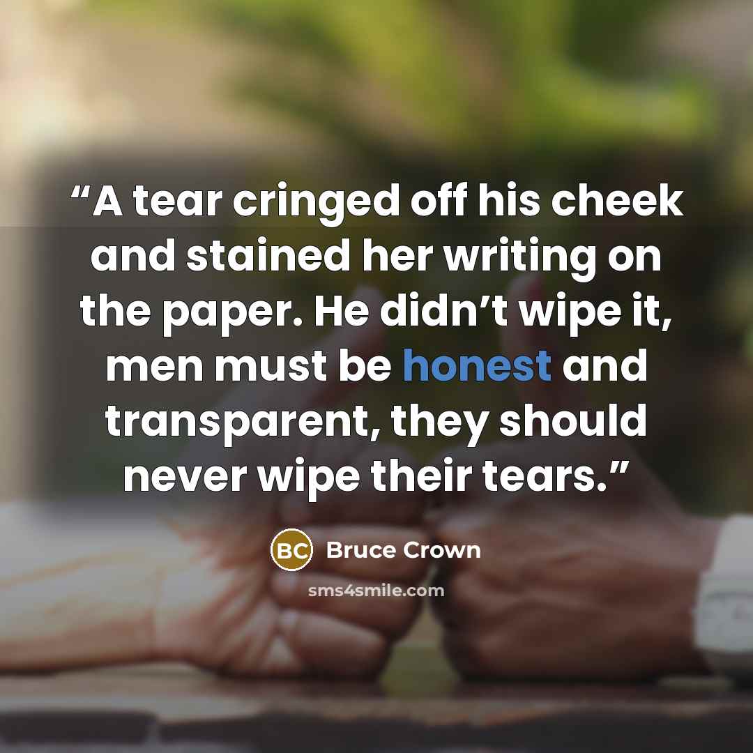 “A tear cringed off his cheek and stained her writing on the paper. He didn’t wipe it, men must be honest and transparent, they should never wipe their tears.” quote by Bruce Crown