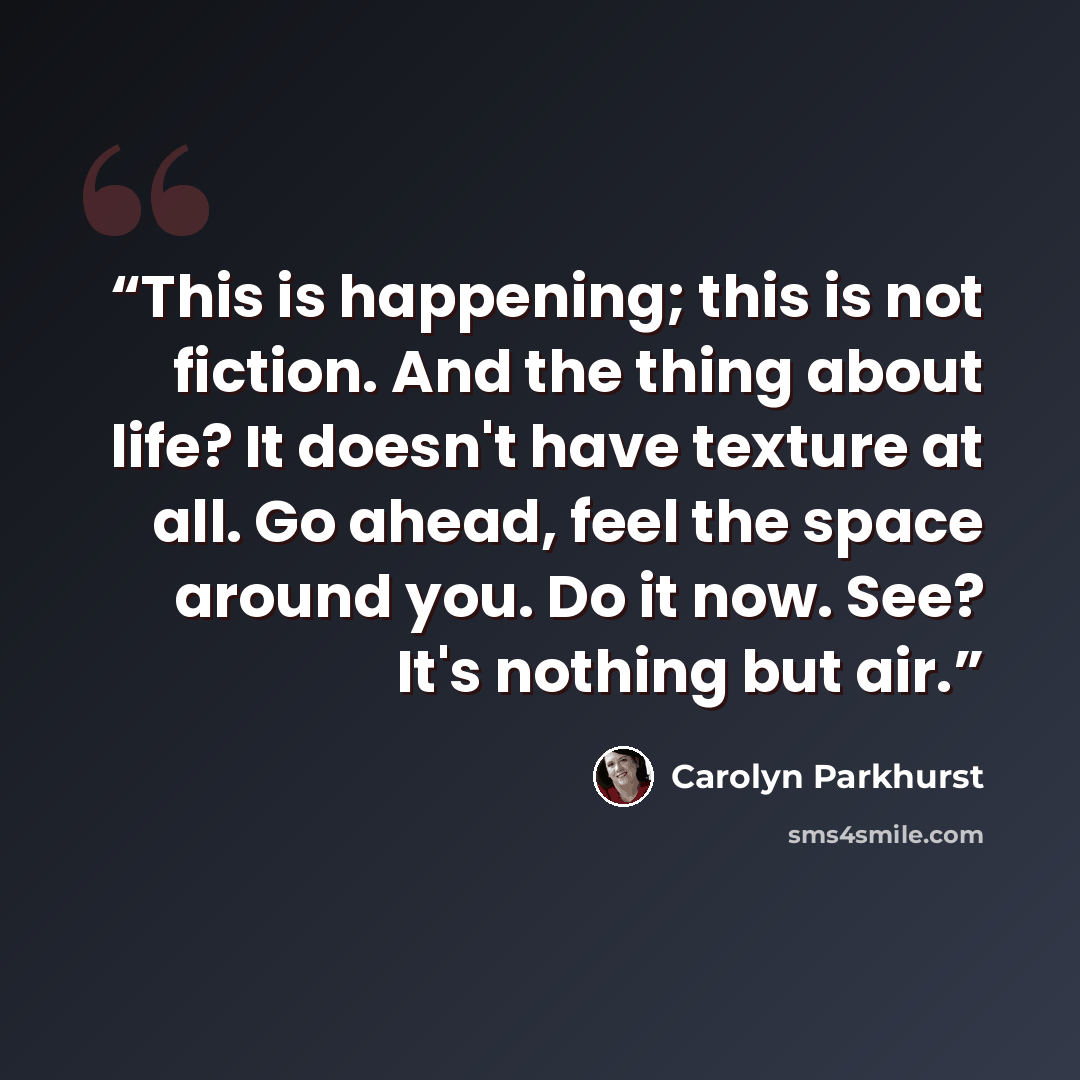“This is happening; this is not fiction. And the thing about life? It doesn't have texture at all. Go ahead, feel the space around you. Do it now. See? It's nothing but air.” quote by Carolyn Parkhurst