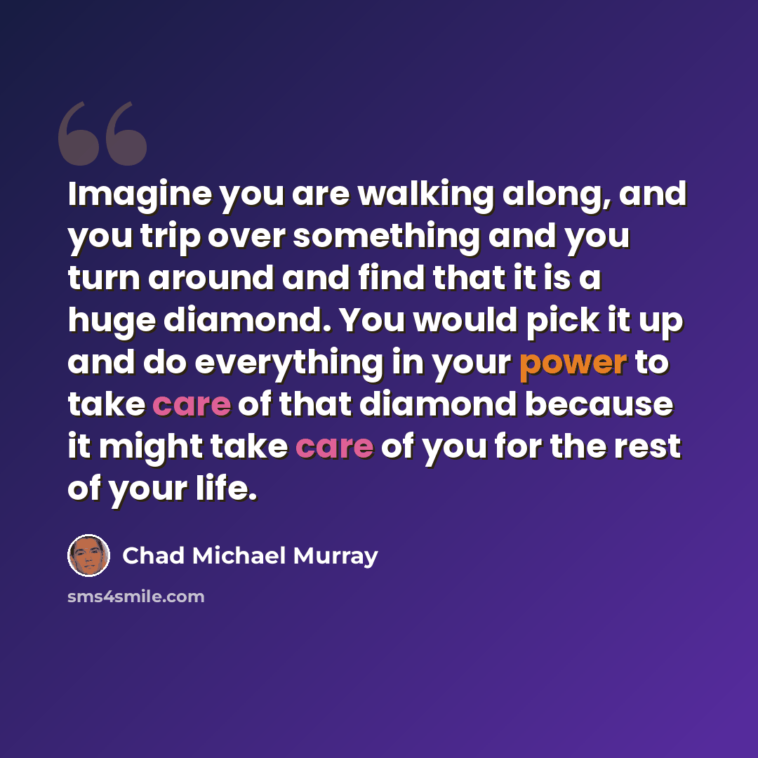 “Imagine you are walking along, and you trip over something and you turn around and find that it is a huge diamond. You would pick it up and do everything in your power to take care of that diamond because it might take care of you for the rest of your life.” quote by Chad Michael Murray