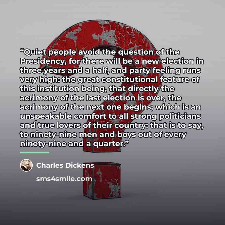 “Quiet people avoid the question of the Presidency, for there will be a new election in three years and a half, and party feeling runs very high: the great constitutional feature of this institution being, that directly the acrimony of the last election is over, the acrimony of the next one begins…” quote by Charles Dickens