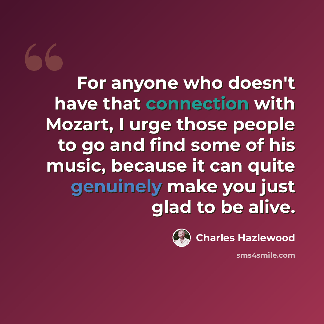 “For anyone who doesn't have that connection with Mozart, I urge those people to go and find some of his music, because it can quite genuinely make you just glad to be alive.” quote by Charles Hazlewood