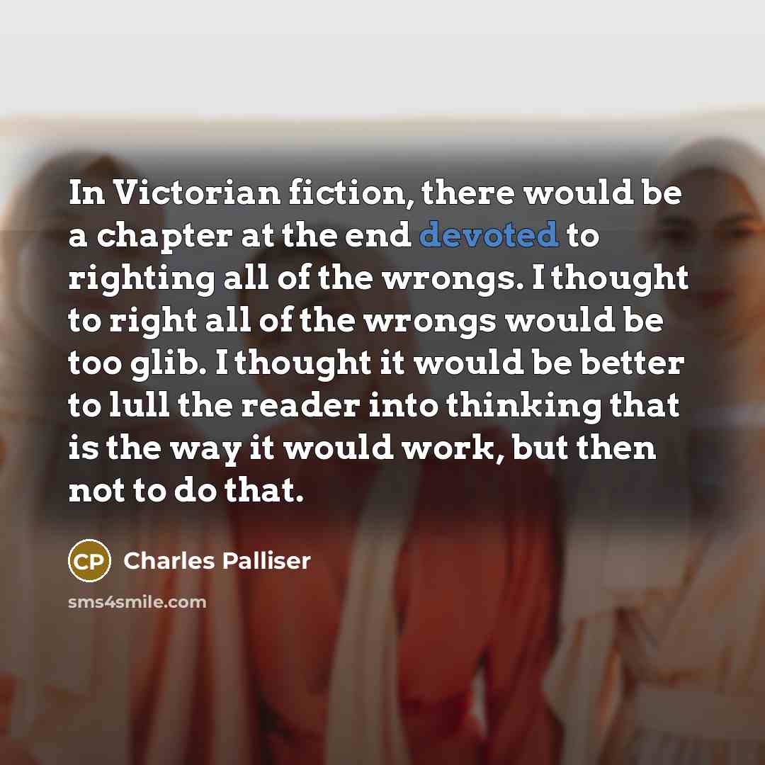 “In Victorian fiction, there would be a chapter at the end devoted to righting all of the wrongs. I thought to right all of the wrongs would be too glib. I thought it would be better to lull the reader into thinking that is the way it would work, but then not to do that.” quote by Charles Palliser