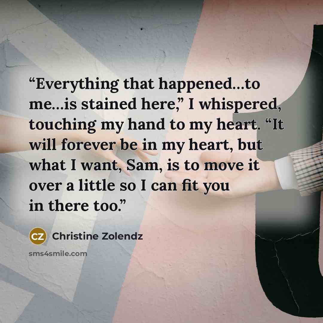 “Everything that happened…to me…is stained here,” I whispered, touching my hand to my heart. “It will forever be in my heart, but what I want, Sam, is to move it over a little so I can fit you in there too.” quote by Christine Zolendz