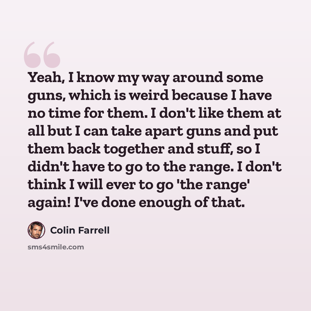 “Yeah, I know my way around some guns, which is weird because I have no time for them. I don't like them at all but I can take apart guns and put them back together and stuff, so I didn't have to go to the range. I don't think I will ever to go 'the range' again! I've done enough of that.” quote by Colin Farrell