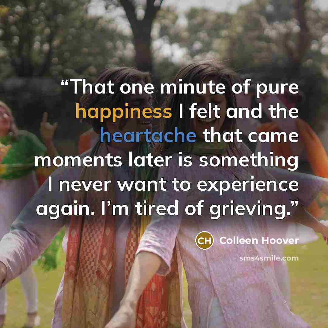 “That one minute of pure happiness I felt and the heartache that came moments later is something I never want to experience again. I’m tired of grieving.” quote by Colleen Hoover