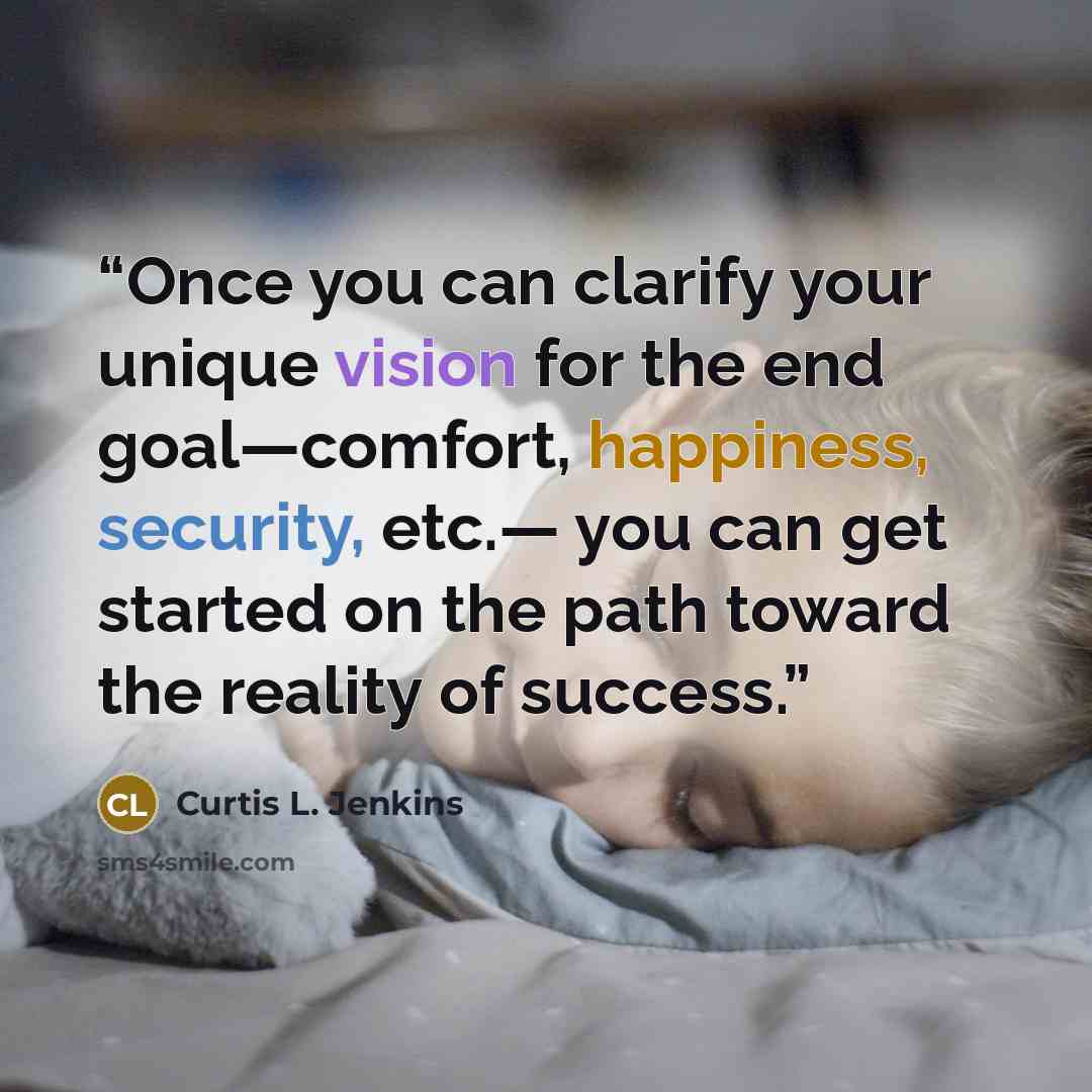 “Once you can clarify your unique vision for the end goal—comfort, happiness, security, etc.— you can get started on the path toward the reality of success.” quote by Curtis L. Jenkins