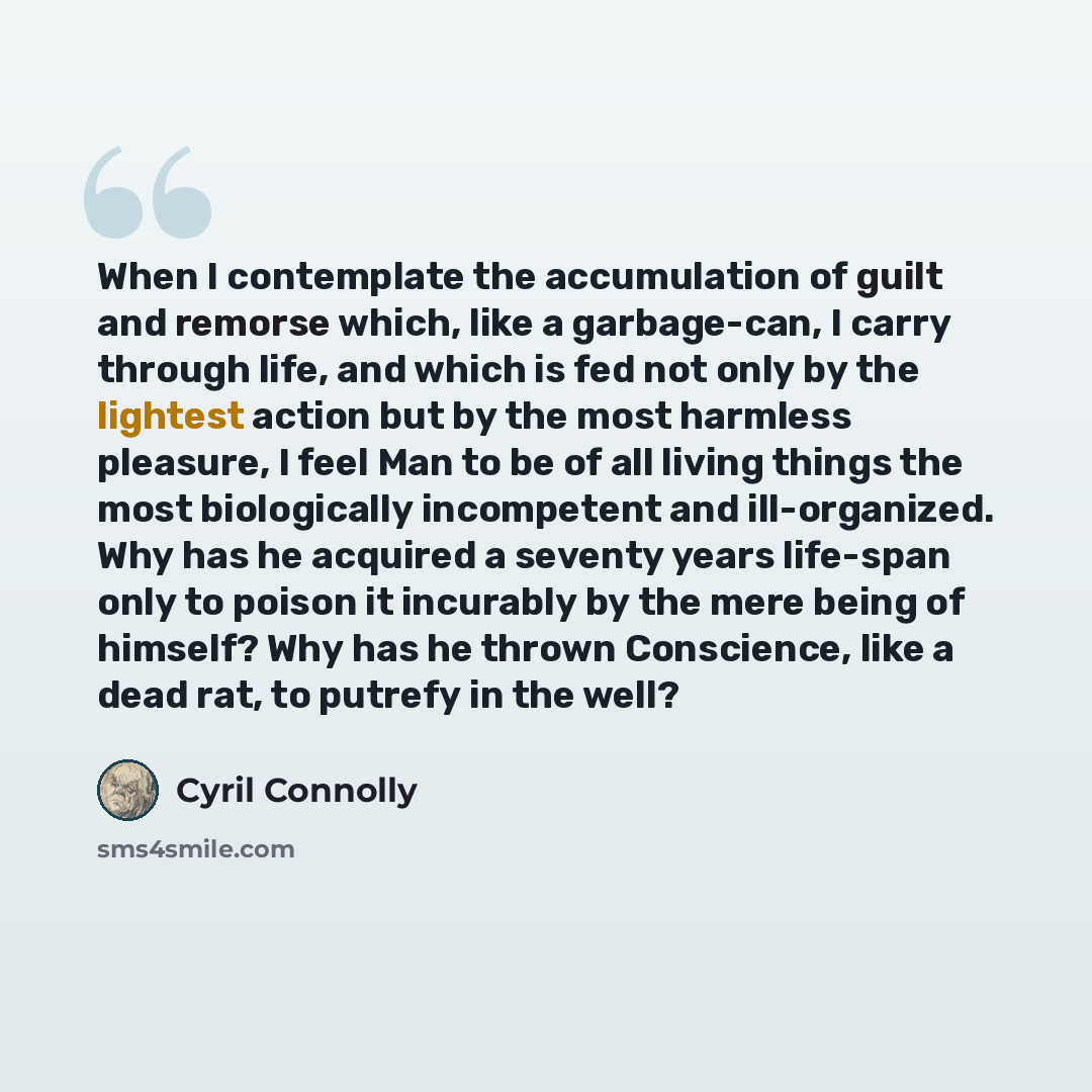 “When I contemplate the accumulation of guilt and remorse which, like a garbage-can, I carry through life, and which is fed not only by the lightest action but by the most harmless pleasure, I feel Man to be of all living things the most biologically incompetent and ill-organized. Why has he…” quote by Cyril Connolly