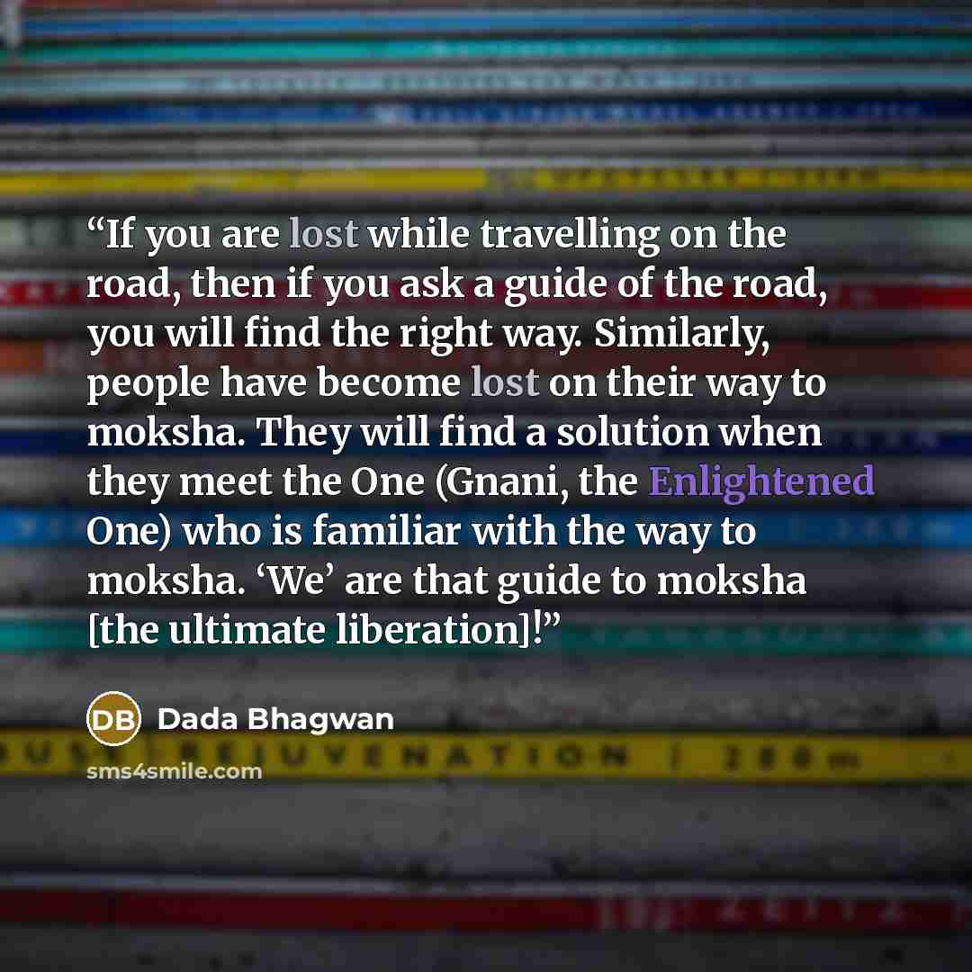 “If you are lost while travelling on the road, then if you ask a guide of the road, you will find the right way. Similarly, people have become lost on their way to moksha. They will find a solution when they meet the One (Gnani, the Enlightened One) who is familiar with the way to moksha. ‘We’ are…” quote by Dada Bhagwan