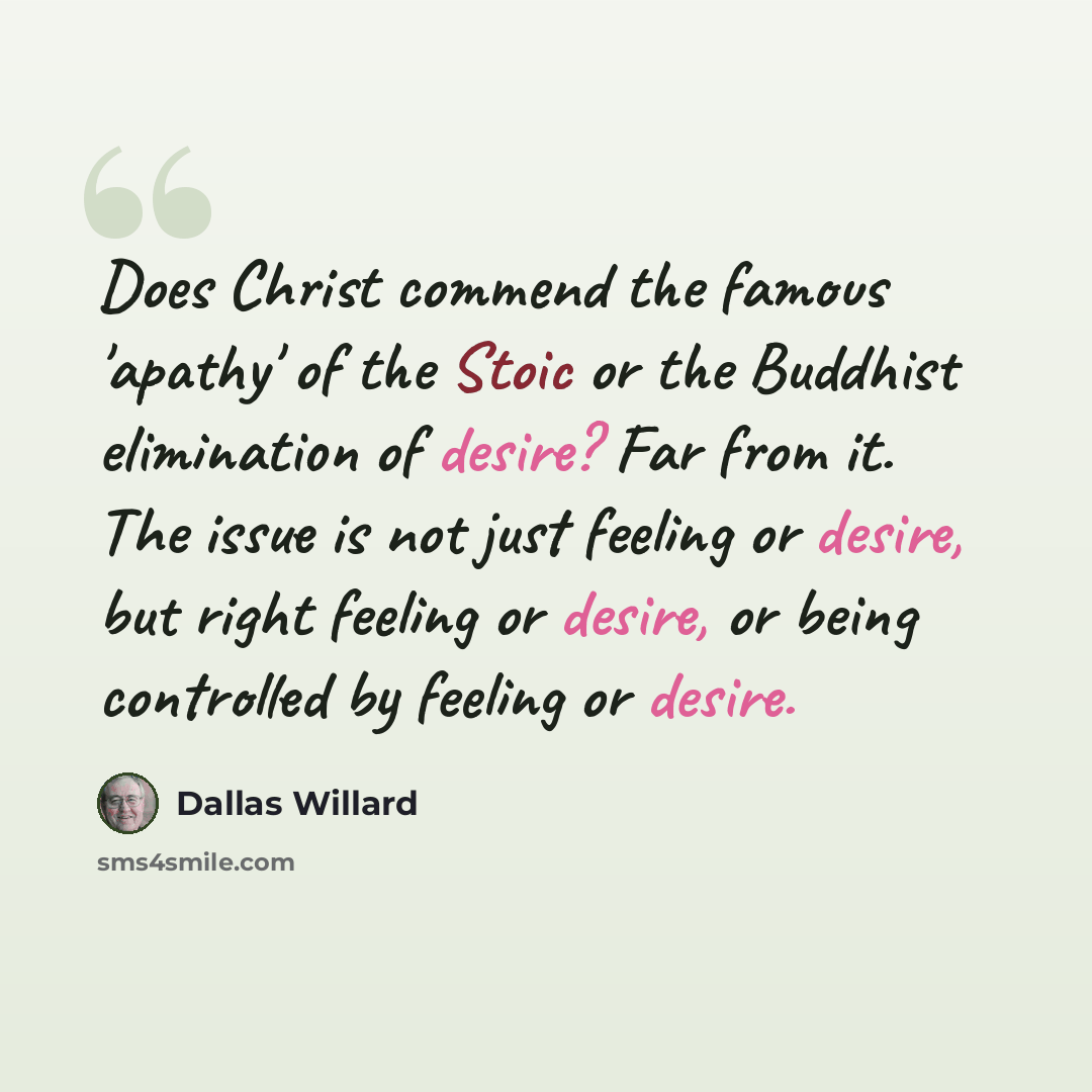 “Does Christ commend the famous 'apathy' of the Stoic or the Buddhist elimination of desire? Far from it. The issue is not just feeling or desire, but right feeling or desire, or being controlled by feeling or desire.” quote by Dallas Willard