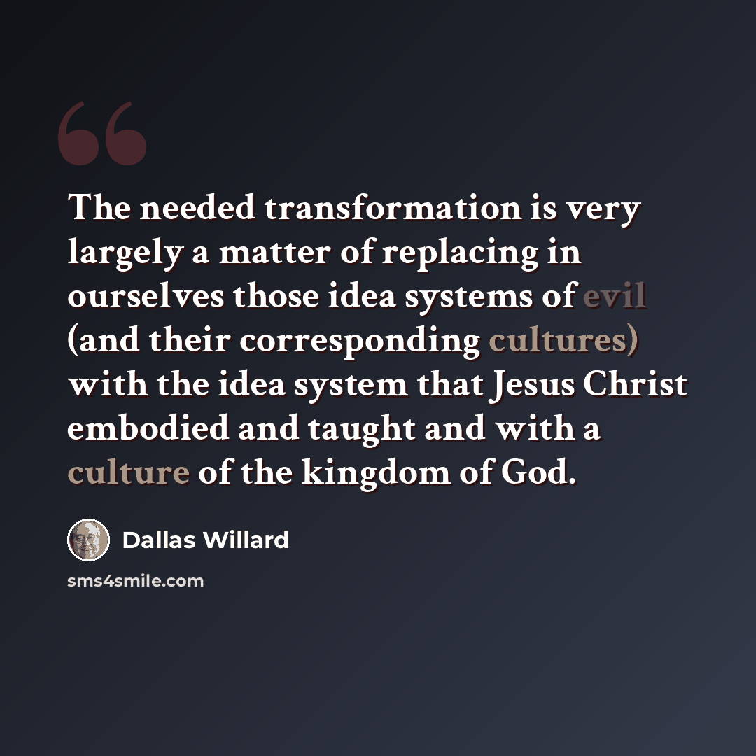 “The needed transformation is very largely a matter of replacing in ourselves those idea systems of evil (and their corresponding cultures) with the idea system that Jesus Christ embodied and taught and with a culture of the kingdom of God.” quote by Dallas Willard