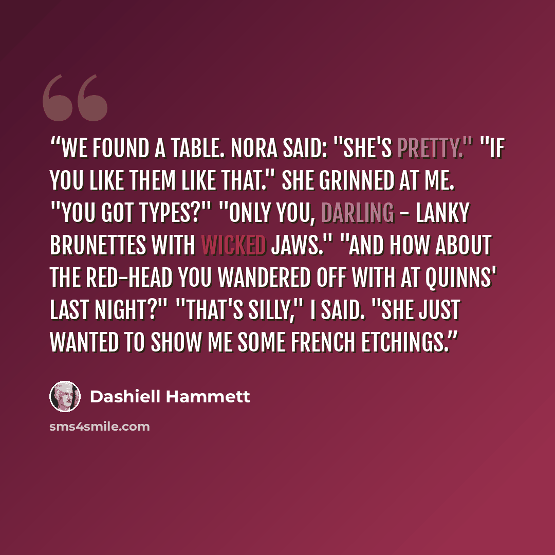 “We found a table. Nora said: "She's pretty." "If you like them like that." She grinned at me. "You got types?" "Only you, darling - lanky brunettes with wicked jaws." "And how about the red-head you wandered off with at Quinns' last night?" "That's silly," I said. "She just wanted to show me some…” quote by Dashiell Hammett