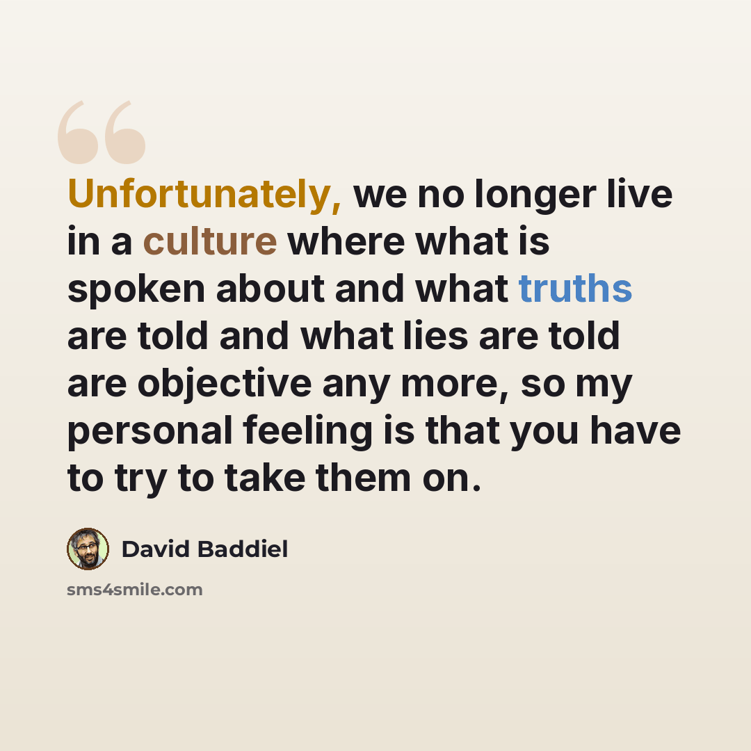 “Unfortunately, we no longer live in a culture where what is spoken about and what truths are told and what lies are told are objective any more, so my personal feeling is that you have to try to take them on.” quote by David Baddiel