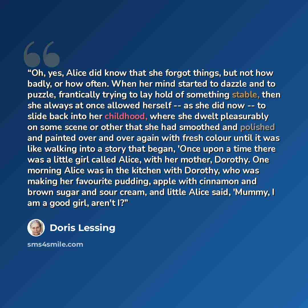 “Oh, yes, Alice did know that she forgot things, but not how badly, or how often. When her mind started to dazzle and to puzzle, frantically trying to lay hold of something stable, then she always at once allowed herself -- as she did now -- to slide back into her childhood, where she dwelt…” quote by Doris Lessing