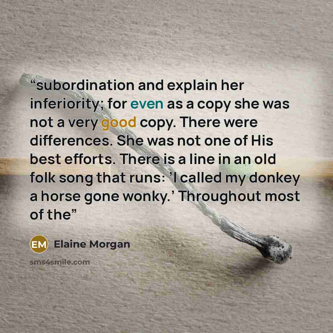 “subordination and explain her inferiority; for even as a copy she was not a very good copy. There were differences. She was not one of His best efforts. There is a line in an old folk song that runs: ’I called my donkey a horse gone wonky.’ Throughout most of the” quote by Elaine Morgan