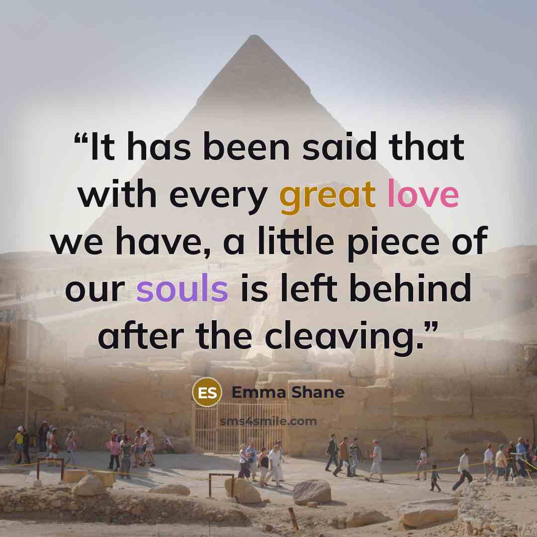 “It has been said that with every great love we have, a little piece of our souls is left behind after the cleaving.” quote by Emma Shane
