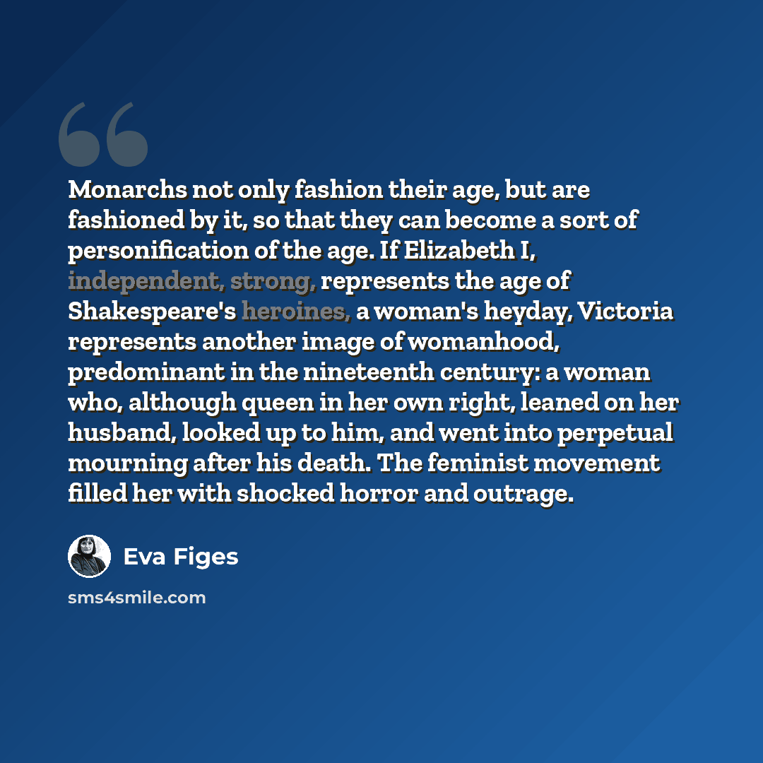 “Monarchs not only fashion their age, but are fashioned by it, so that they can become a sort of personification of the age. If Elizabeth I, independent, strong, represents the age of Shakespeare's heroines, a woman's heyday, Victoria represents another image of womanhood, predominant in the…” quote by Eva Figes