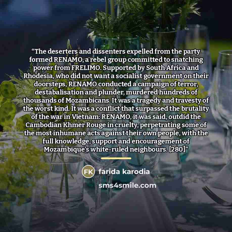 “The deserters and dissenters expelled from the party formed RENAMO, a rebel group committed to snatching power from FRELIMO. Supported by South Africa and Rhodesia, who did not want a socialist government on their doorsteps, RENAMO conducted a campaign of terror, destabalisation and plunder…” quote by Farida Karodia