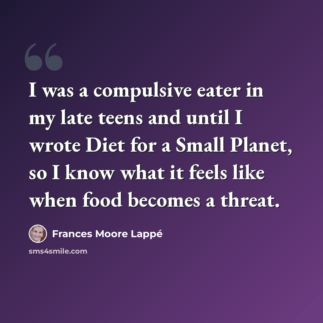 “I was a compulsive eater in my late teens and until I wrote Diet for a Small Planet, so I know what it feels like when food becomes a threat.” quote by Frances Moore Lappé