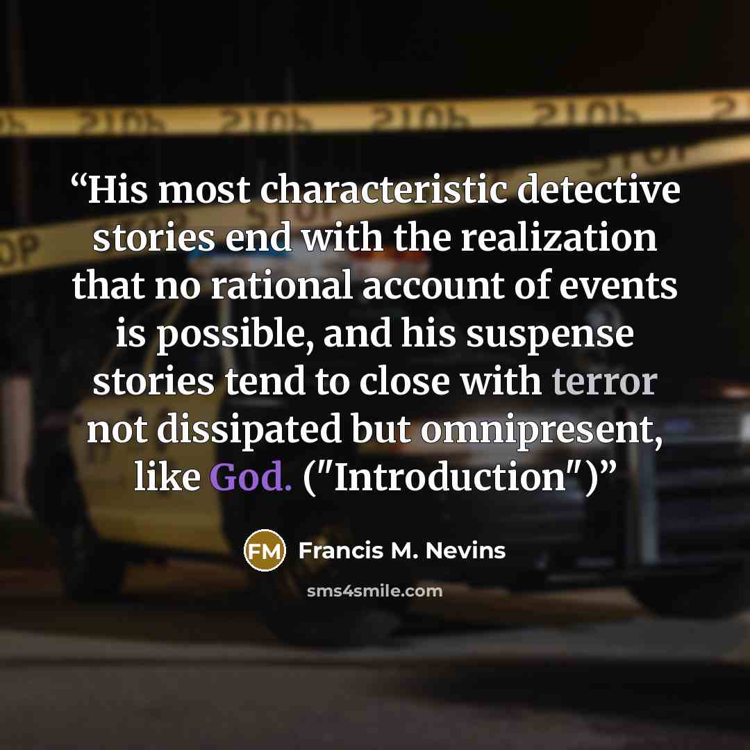 “His most characteristic detective stories end with the realization that no rational account of events is possible, and his suspense stories tend to close with terror not dissipated but omnipresent, like God. ("Introduction")” quote by Francis M. Nevins