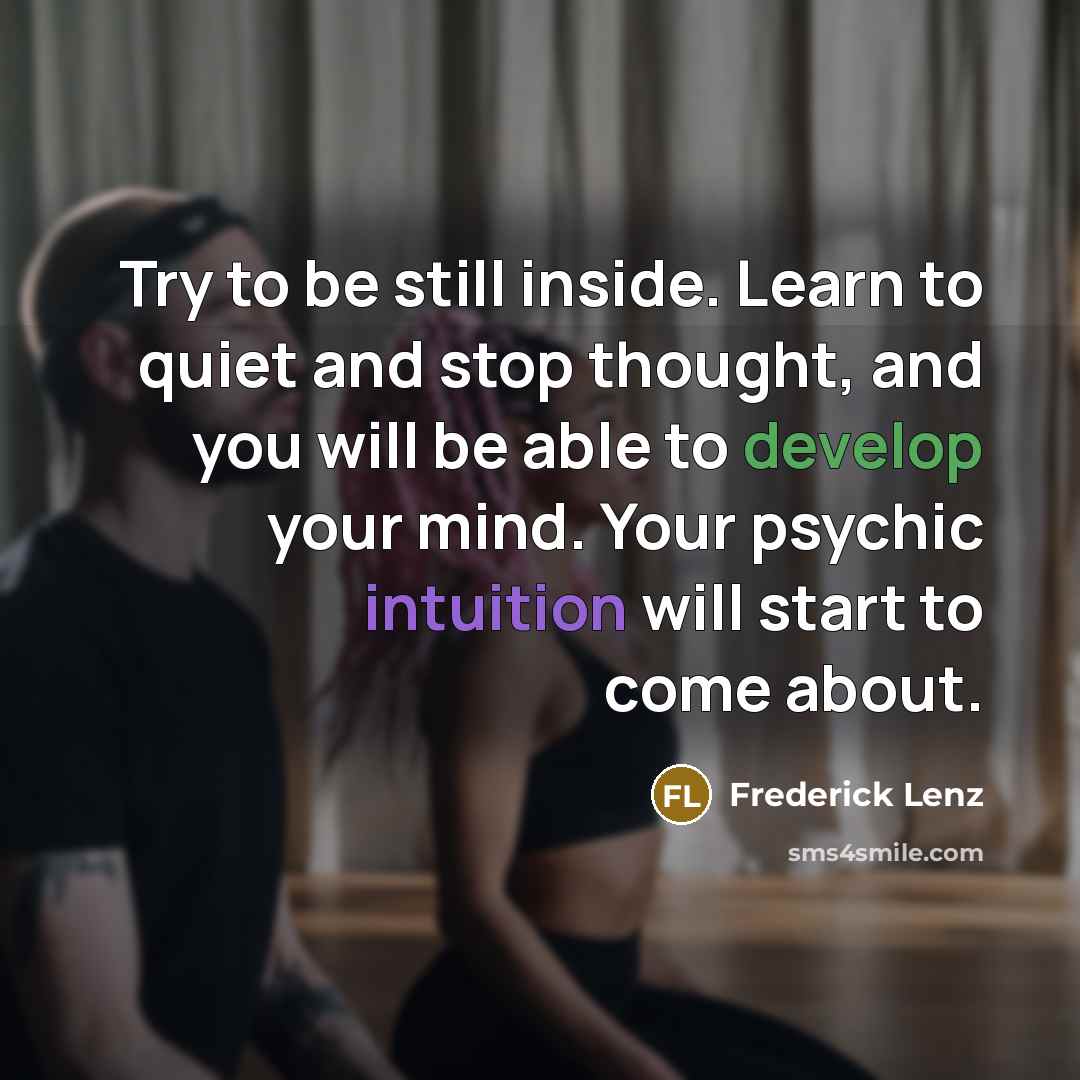 “Try to be still inside. Learn to quiet and stop thought, and you will be able to develop your mind. Your psychic intuition will start to come about.” quote by Frederick Lenz