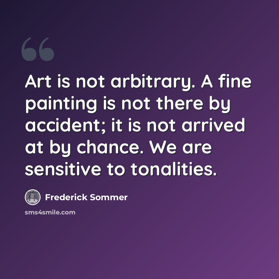 “Art is not arbitrary. A fine painting is not there by accident; it is not arrived at by chance. We are sensitive to tonalities.” quote by Frederick Sommer