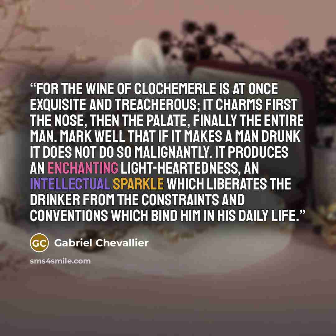 “For the wine of Clochemerle is at once exquisite and treacherous; it charms first the nose, then the palate, finally the entire man. Mark well that if it makes a man drunk it does not do so malignantly. It produces an enchanting light-heartedness, an intellectual sparkle which liberates the…” quote by Gabriel Chevallier