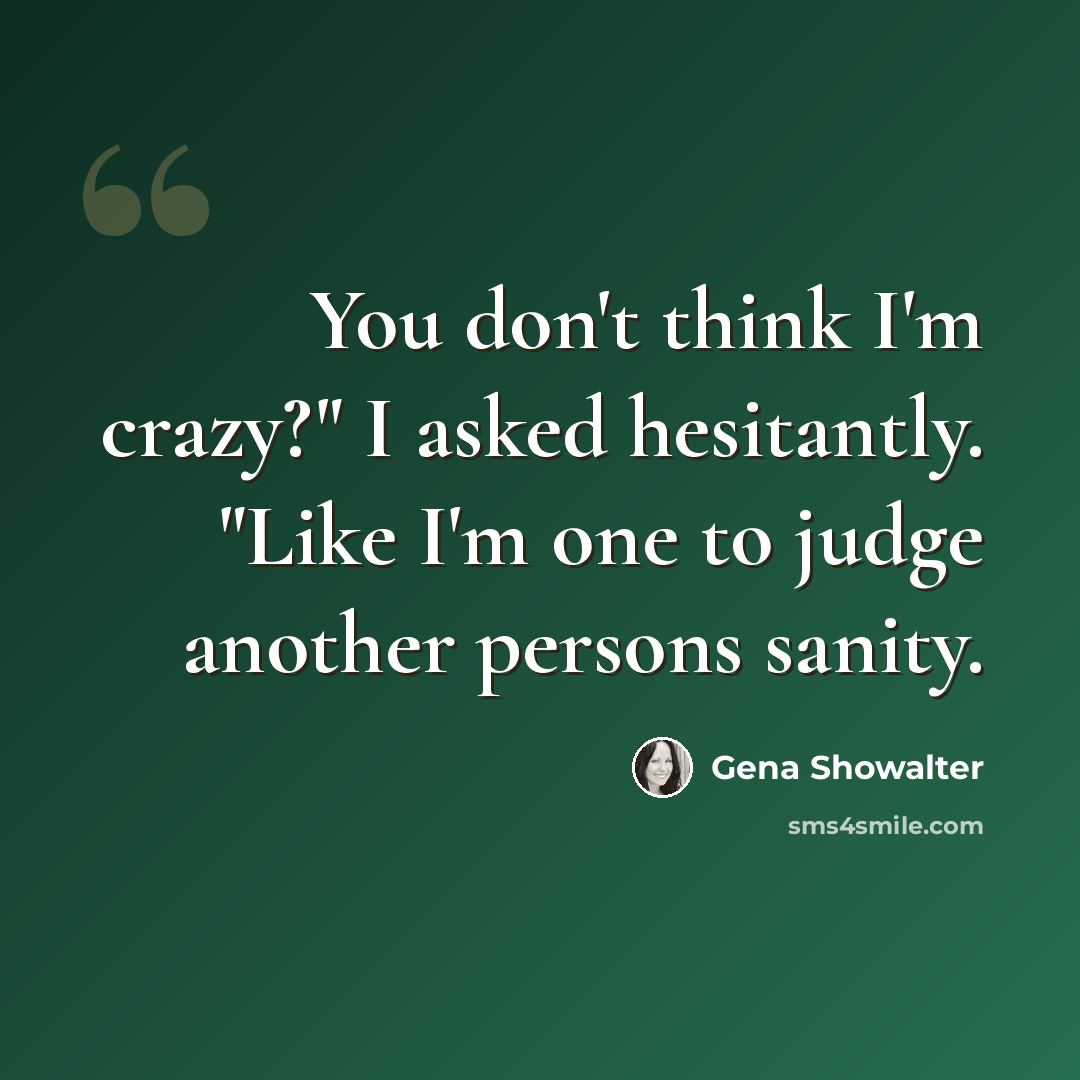 “You don't think I'm crazy?" I asked hesitantly. "Like I'm one to judge another persons sanity.” quote by Gena Showalter