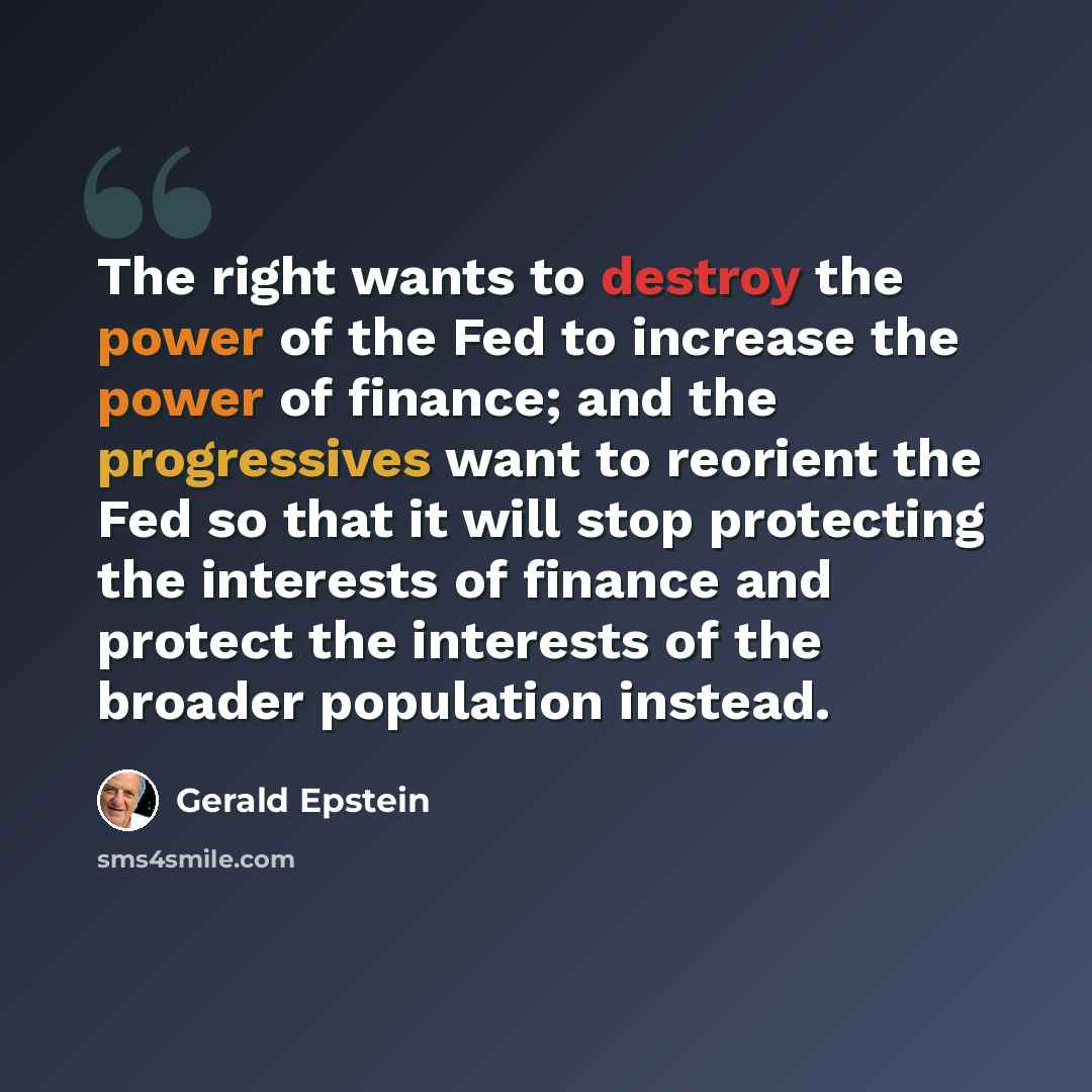 “The right wants to destroy the power of the Fed to increase the power of finance; and the progressives want to reorient the Fed so that it will stop protecting the interests of finance and protect the interests of the broader population instead.” quote by Gerald Epstein