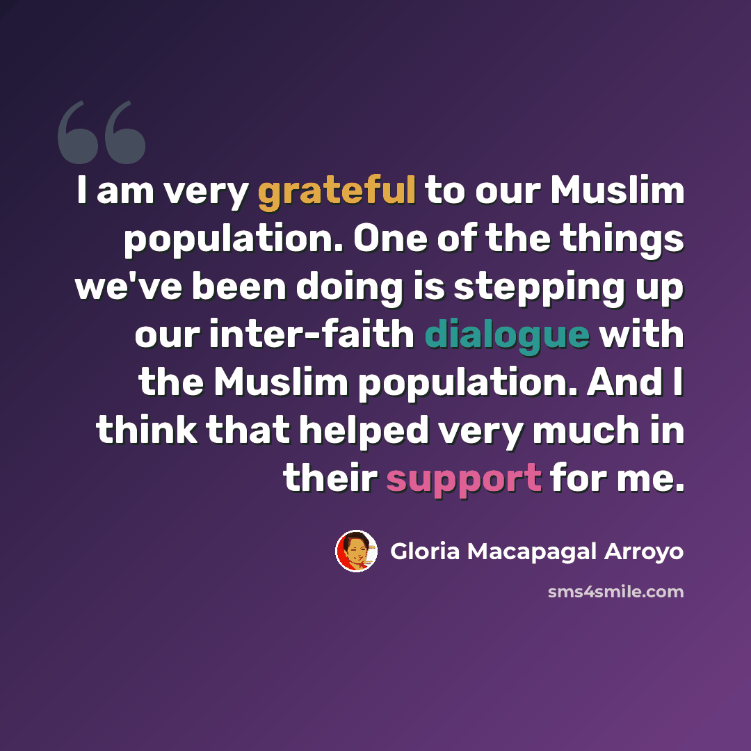 “I am very grateful to our Muslim population. One of the things we've been doing is stepping up our inter-faith dialogue with the Muslim population. And I think that helped very much in their support for me.” quote by Gloria Macapagal Arroyo