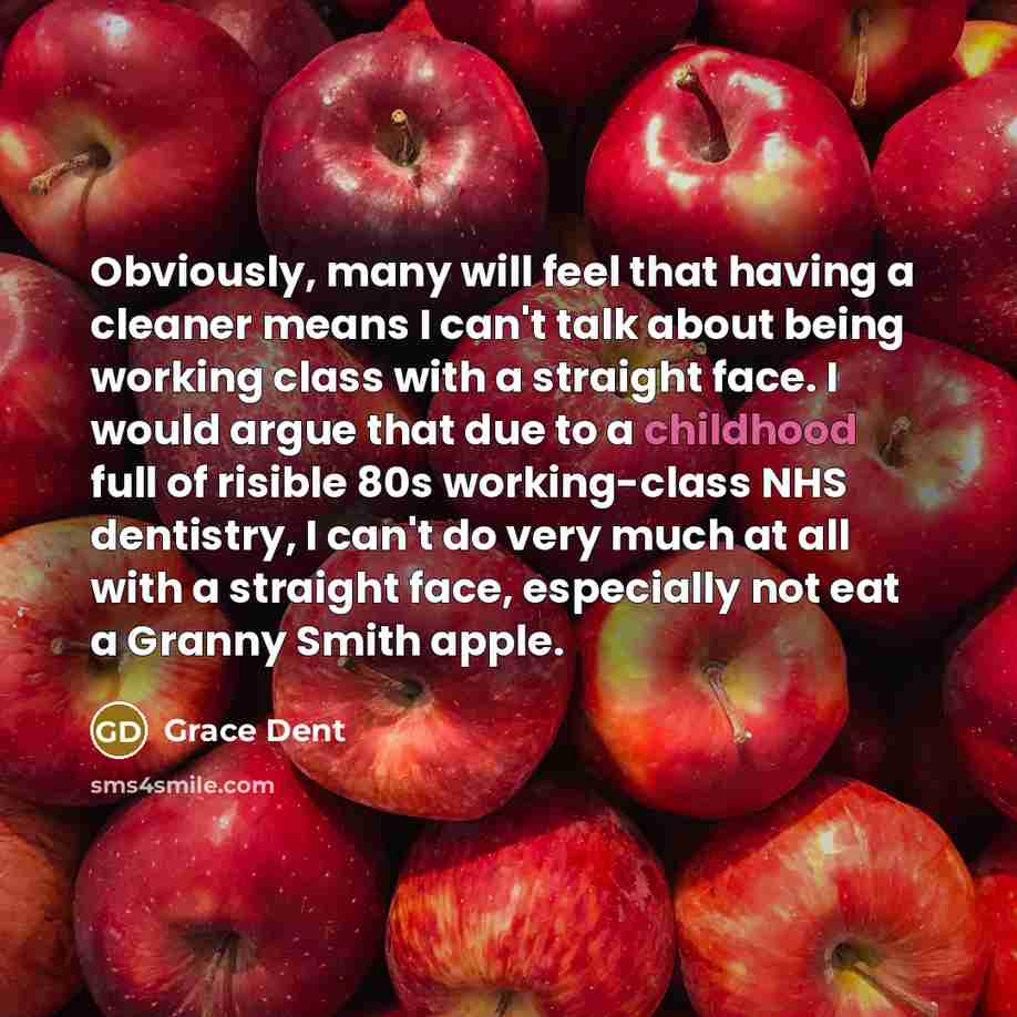 “Obviously, many will feel that having a cleaner means I can't talk about being working class with a straight face. I would argue that due to a childhood full of risible 80s working-class NHS dentistry, I can't do very much at all with a straight face, especially not eat a Granny Smith apple.” quote by Grace Dent