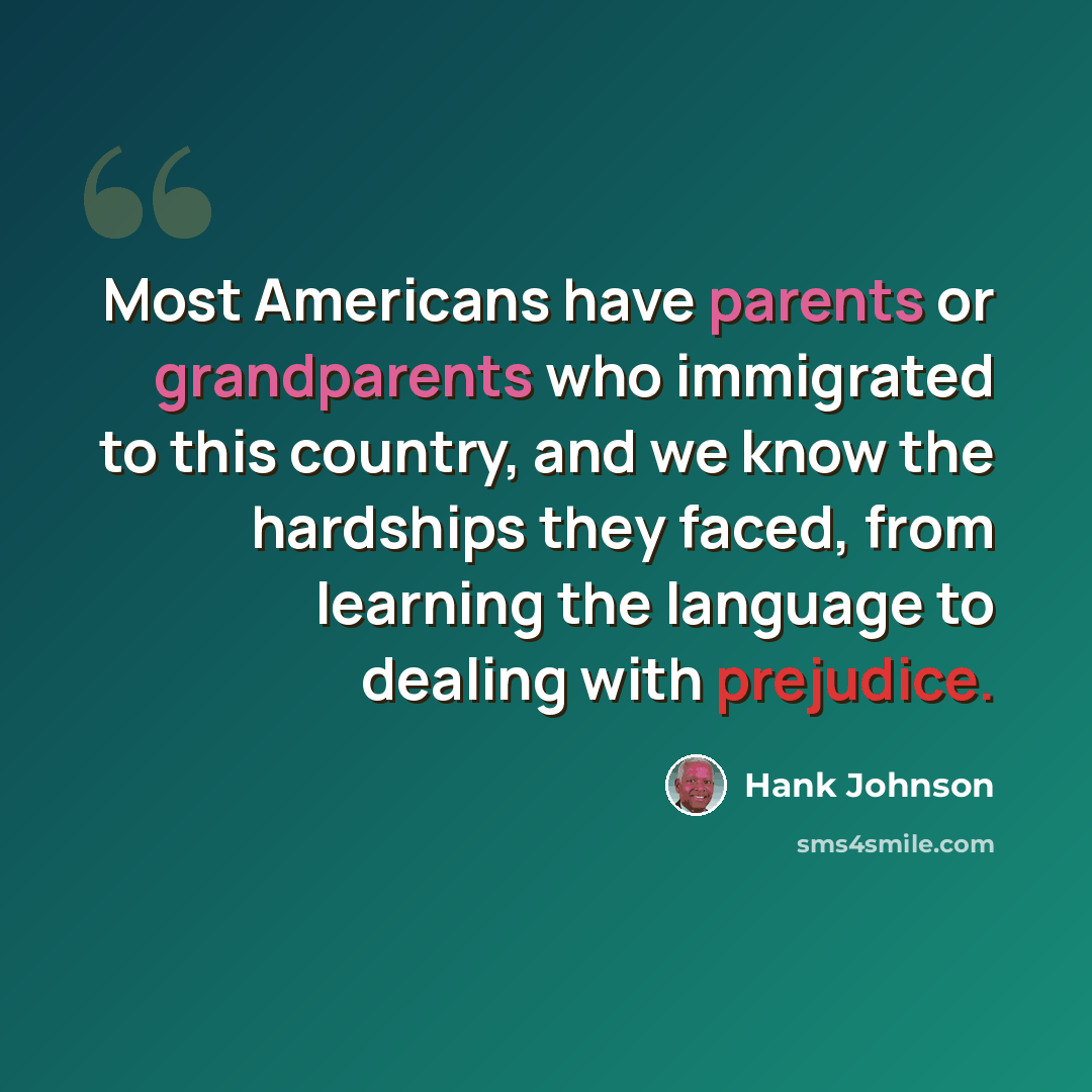 “Most Americans have parents or grandparents who immigrated to this country, and we know the hardships they faced, from learning the language to dealing with prejudice.” quote by Hank Johnson