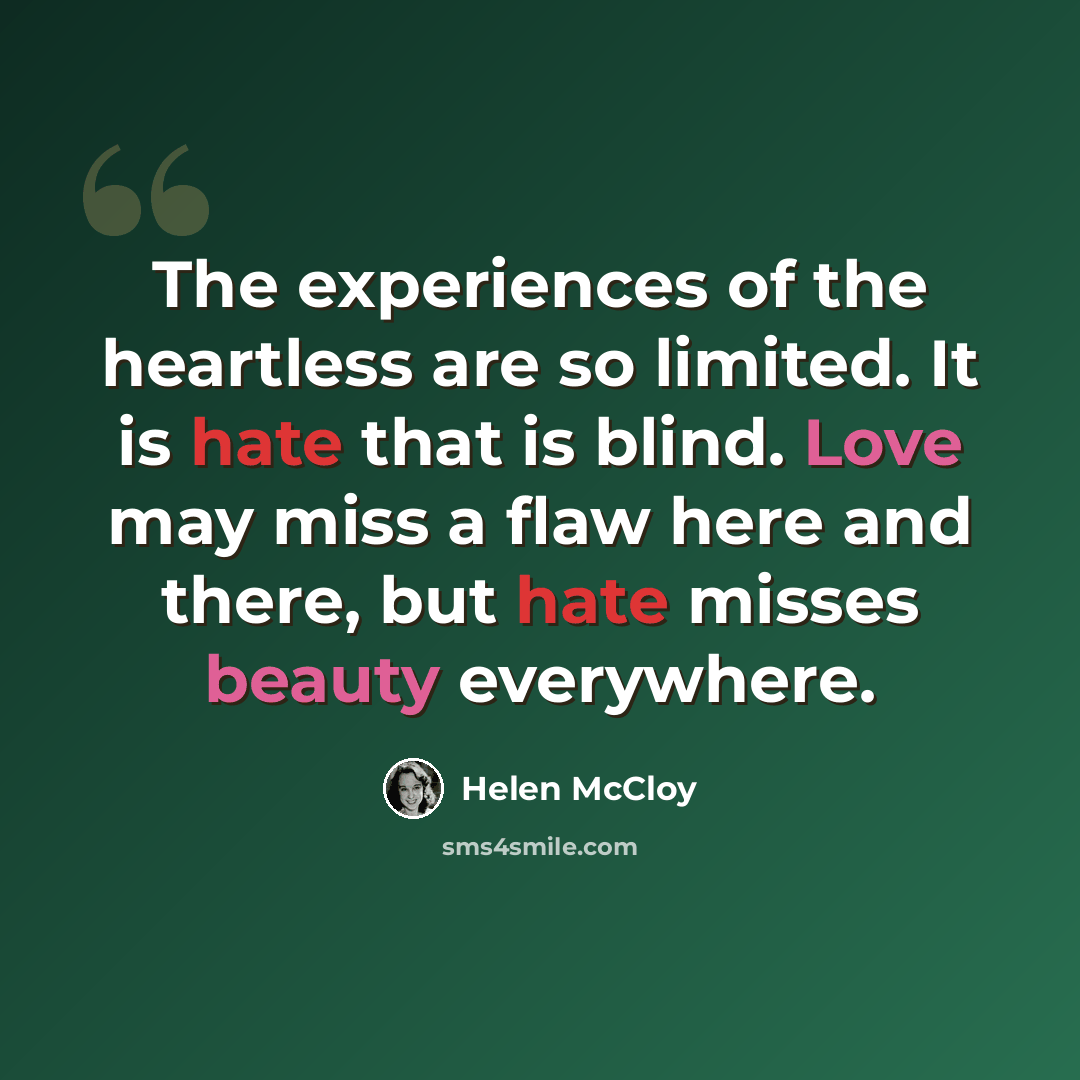 “The experiences of the heartless are so limited. It is hate that is blind. Love may miss a flaw here and there, but hate misses beauty everywhere.” quote by Helen McCloy