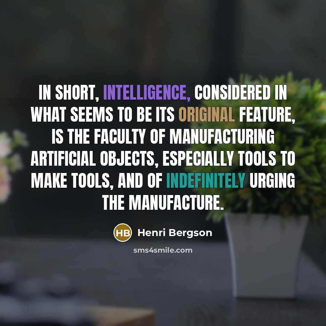 “In short, intelligence, considered in what seems to be its original feature, is the faculty of manufacturing artificial objects, especially tools to make tools, and of indefinitely urging the manufacture.” quote by Henri Bergson