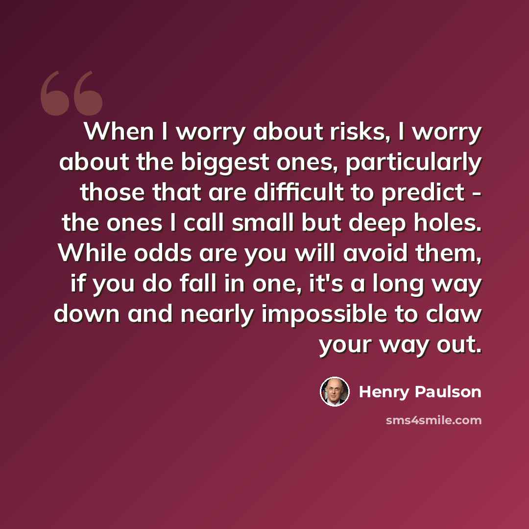 “When I worry about risks, I worry about the biggest ones, particularly those that are difficult to predict - the ones I call small but deep holes. While odds are you will avoid them, if you do fall in one, it's a long way down and nearly impossible to claw your way out.” quote by Henry Paulson