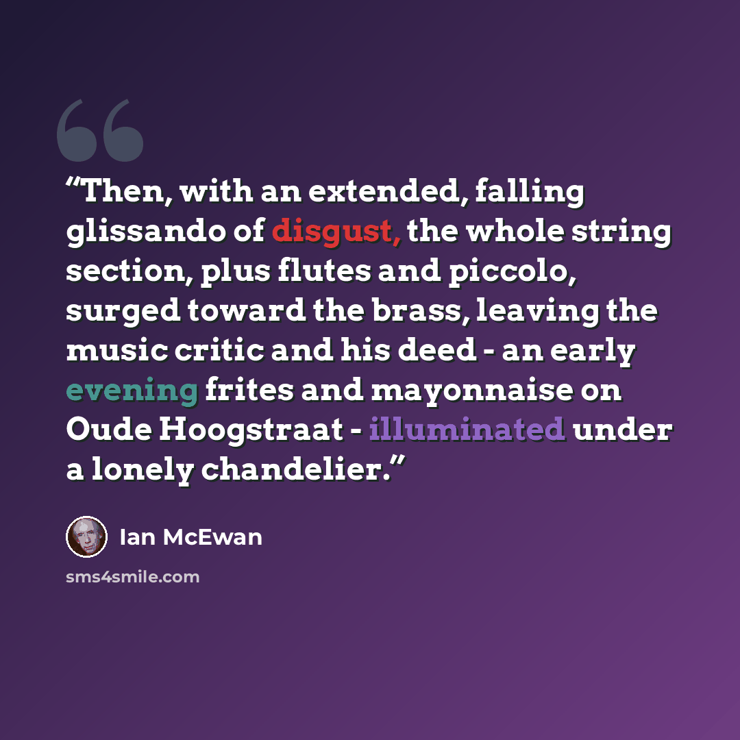 “Then, with an extended, falling glissando of disgust, the whole string section, plus flutes and piccolo, surged toward the brass, leaving the music critic and his deed - an early evening frites and mayonnaise on Oude Hoogstraat - illuminated under a lonely chandelier.” quote by Ian McEwan