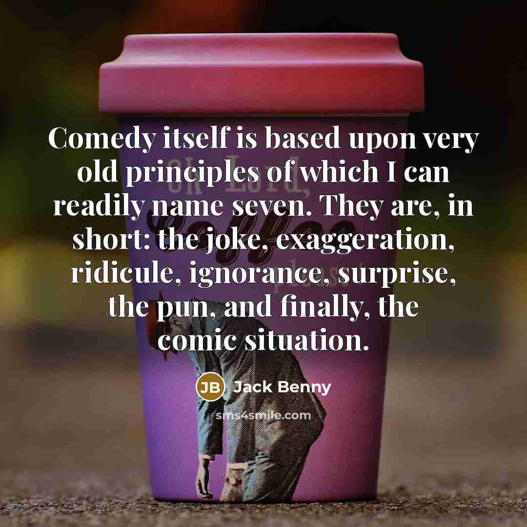 “Comedy itself is based upon very old principles of which I can readily name seven. They are, in short: the joke, exaggeration, ridicule, ignorance, surprise, the pun, and finally, the comic situation.” quote by Jack Benny