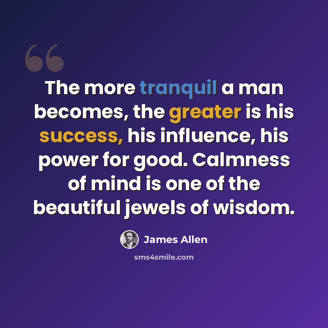 “The more tranquil a man becomes, the greater is his success, his influence, his power for good. Calmness of mind is one of the beautiful jewels of wisdom.” quote by James Allen