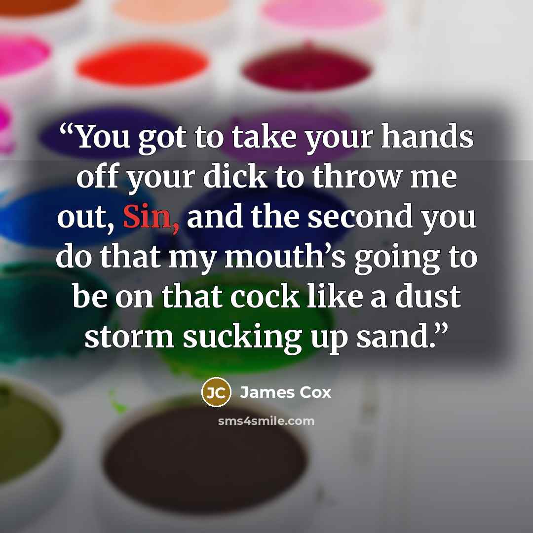 “You got to take your hands off your dick to throw me out, Sin, and the second you do that my mouth’s going to be on that cock like a dust storm sucking up sand.” quote by James Cox